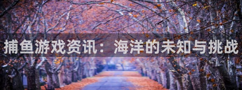 天美娱乐网页登录入口下载：捕鱼游戏资讯：海洋的未知与挑战