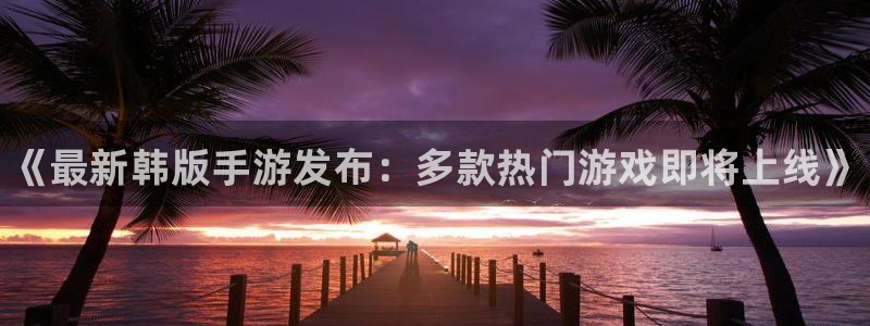 天美娱乐官网：《最新韩版手游发布：多款热门游戏即将上线》